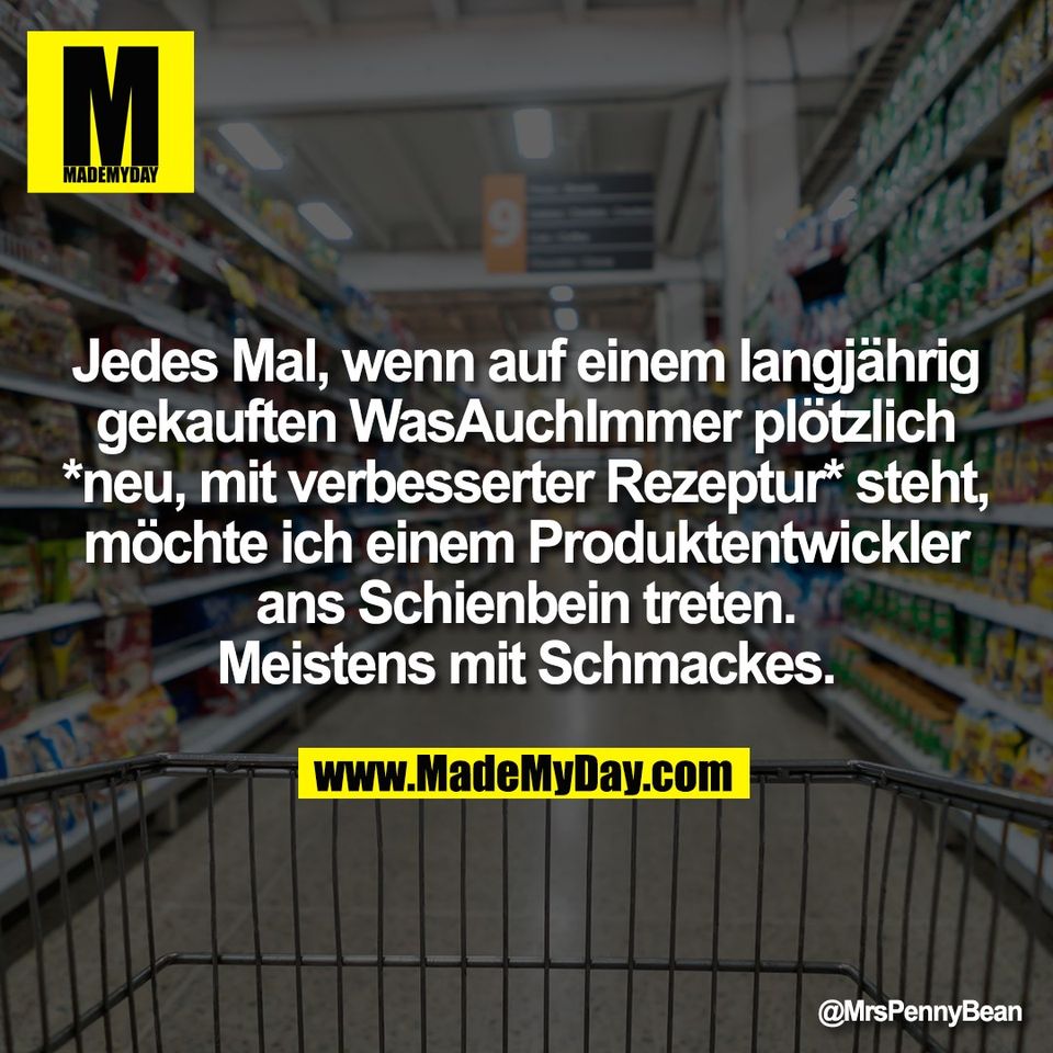 Jedes Mal, wenn auf einem langjährig<br />
gekauften WasAuchImmer plötzlich<br />
*neu, mit verbesserter Rezeptur* steht,<br />
möchte ich einem Produktentwickler<br />
ans Schienbein treten.<br />
Meistens mit Schmackes.