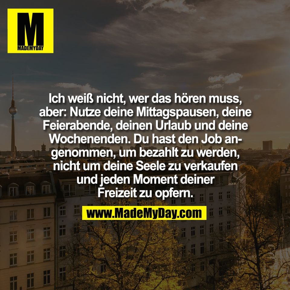 Ich weiß nicht, wer das hören muss,<br />
aber: Nutze deine Mittagspausen, deine<br />
Feierabende, deinen Urlaub und deine<br />
Wochenenden. Du hast den Job an-<br />
genommen, um bezahlt zu werden,<br />
nicht um deine Seele zu verkaufen<br />
und jeden Moment deiner<br />
Freizeit zu opfern.