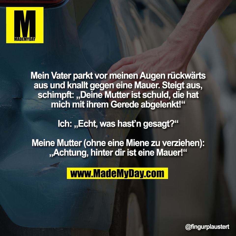 Mein Vater parkt vor meinen Augen rückwärts<br />
aus und knallt gegen eine Mauer. Steigt aus,<br />
schimpft: „Deine Mutter ist schuld, die hat<br />
mich mit ihrem Gerede abgelenkt!“<br />
<br />
Ich: „Echt, was hast’n gesagt?“<br />
<br />
Meine Mutter (ohne eine Miene zu verziehen):<br />
„Achtung, hinter dir ist eine Mauer!“