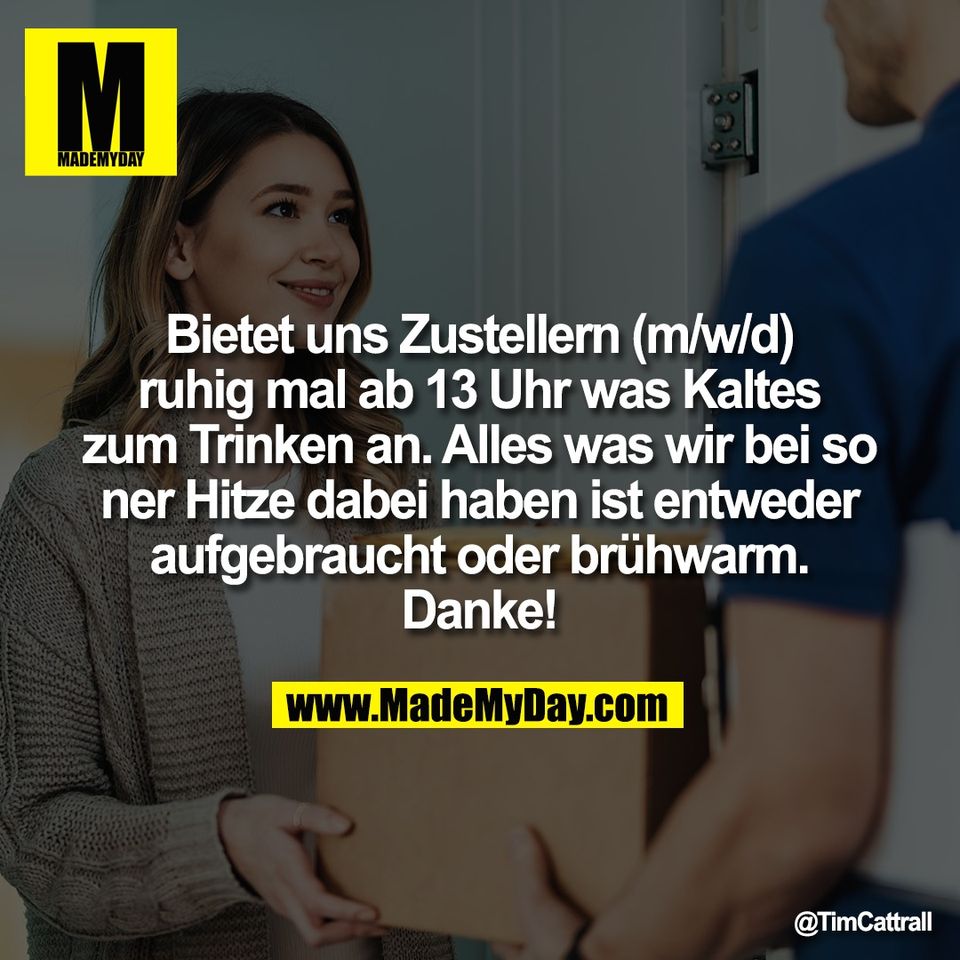 Bietet uns Zustellern (m/w/d)<br />
ruhig mal ab 13 Uhr was Kaltes<br />
zum Trinken an. Alles was wir bei so<br />
ner Hitze dabei haben ist entweder<br />
aufgebraucht oder brühwarm.<br />
Danke!