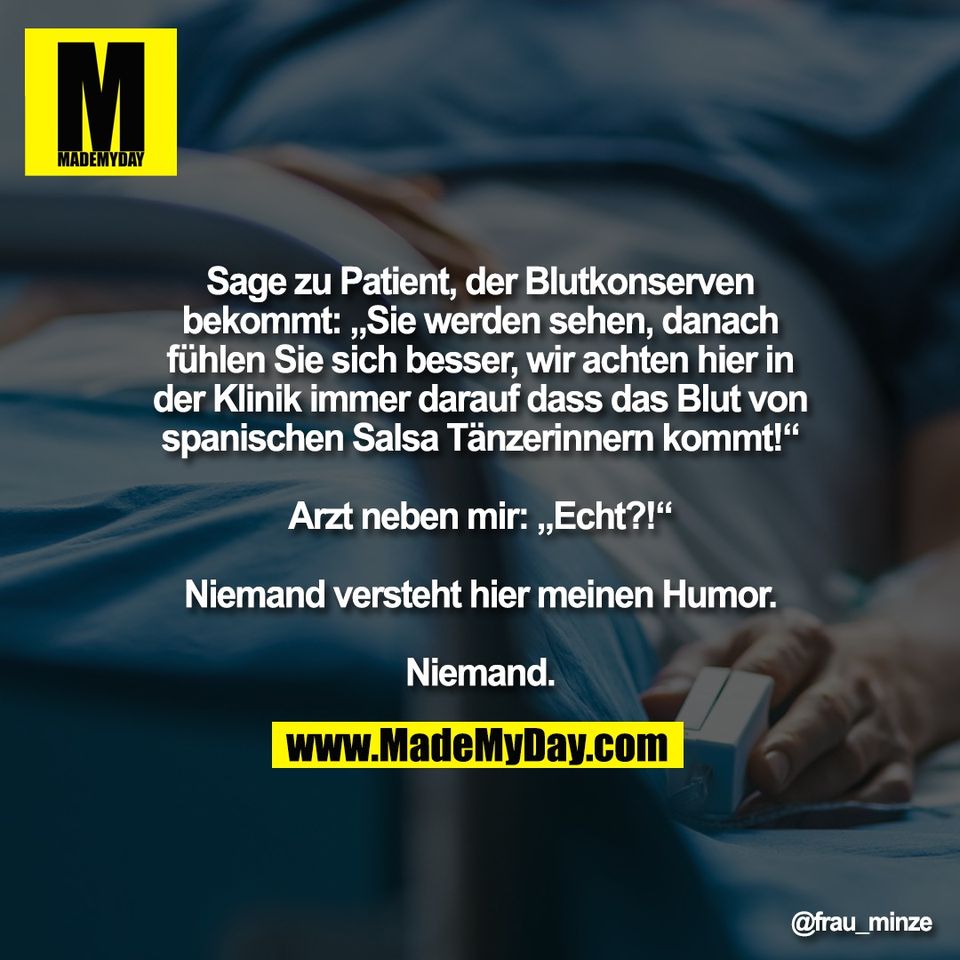 Sage zu Patient, der Blutkonserven<br />
bekommt: „Sie werden sehen, danach<br />
fühlen Sie sich besser, wir achten hier in<br />
der Klinik immer darauf dass das Blut von<br />
spanischen Salsa Tänzerinnern kommt!“<br />
<br />
Arzt neben mir: „Echt?!“<br />
<br />
Niemand versteht hier meinen Humor.<br />
<br />
Niemand.