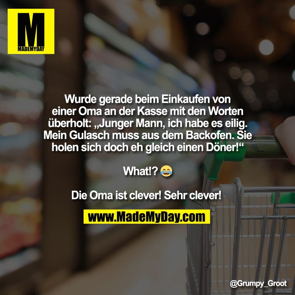 Wurde gerade beim Einkaufen von<br />
einer Oma an der Kasse mit den Worten<br />
überholt: „Junger Mann, ich habe es eilig.<br />
Mein Gulasch muss aus dem Backofen. Sie<br />
holen sich doch eh gleich einen Döner!“<br />
<br />
What!? 😂<br />
<br />
Die Oma ist clever! Sehr clever!