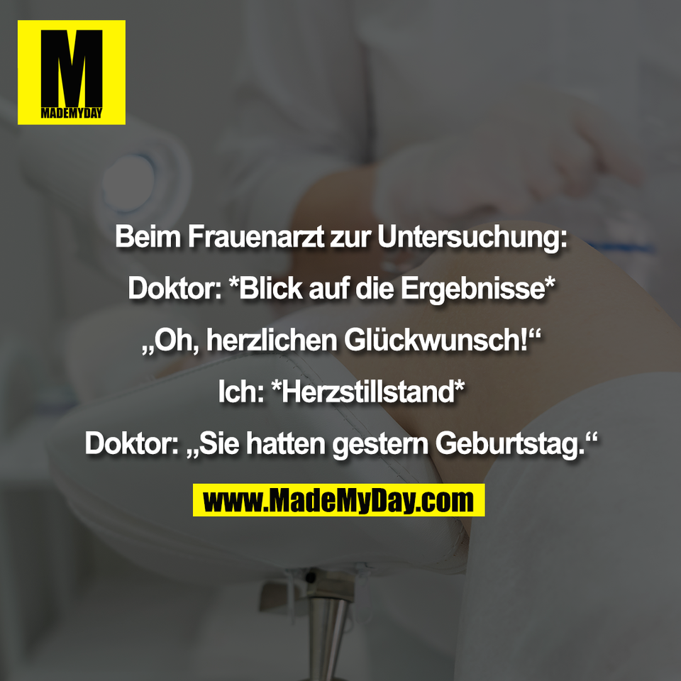 Beim Frauenarzt zur Untersuchung:<br />
<br />
Doktor: *Blick auf die Ergebnisse*<br />
<br />
„Oh, herzlichen Glückwunsch!“<br />
<br />
Ich: *Herzstillstand*<br />
<br />
Doktor: „Sie hatten gestern Geburtstag.“