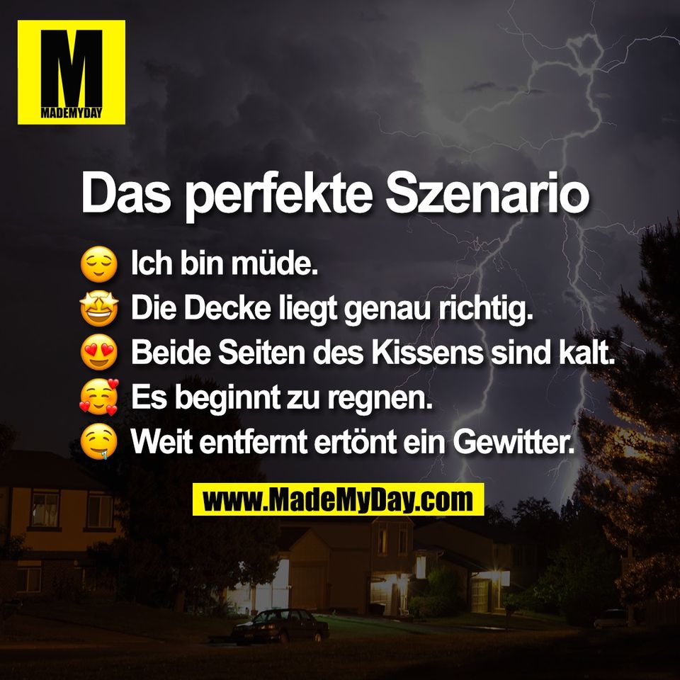 Das perfekte Szenario <br />
<br />
😌 Ich bin müde. <br />
🤩 Die Decke liegt genau richtig. <br />
😍 Beide Seiten des Kissens sind kalt. <br />
🥰 Es beginnt zu regnen. <br />
🤤 Weit entfernt ertönt ein Gewitter.