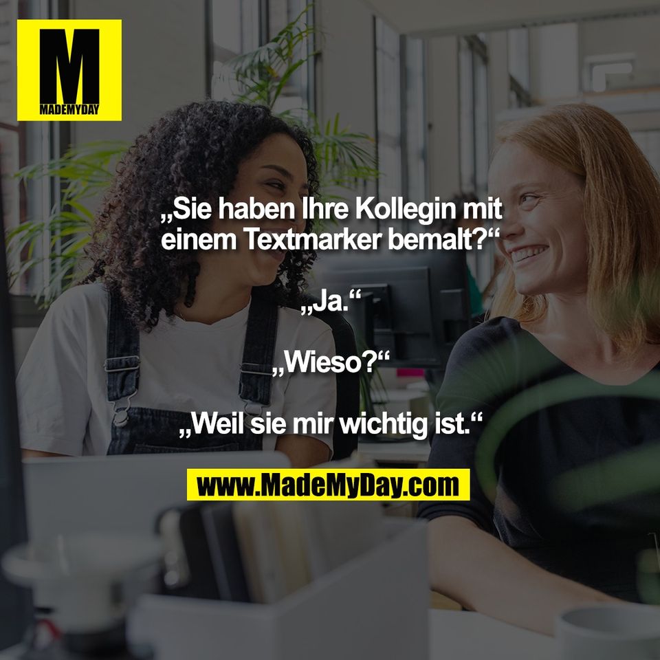 „Sie haben Ihre Kollegin mit<br />
einem Textmarker bemalt?“<br />
<br />
„Ja.“<br />
<br />
„Wieso?“<br />
<br />
„Weil sie mir wichtig ist.“