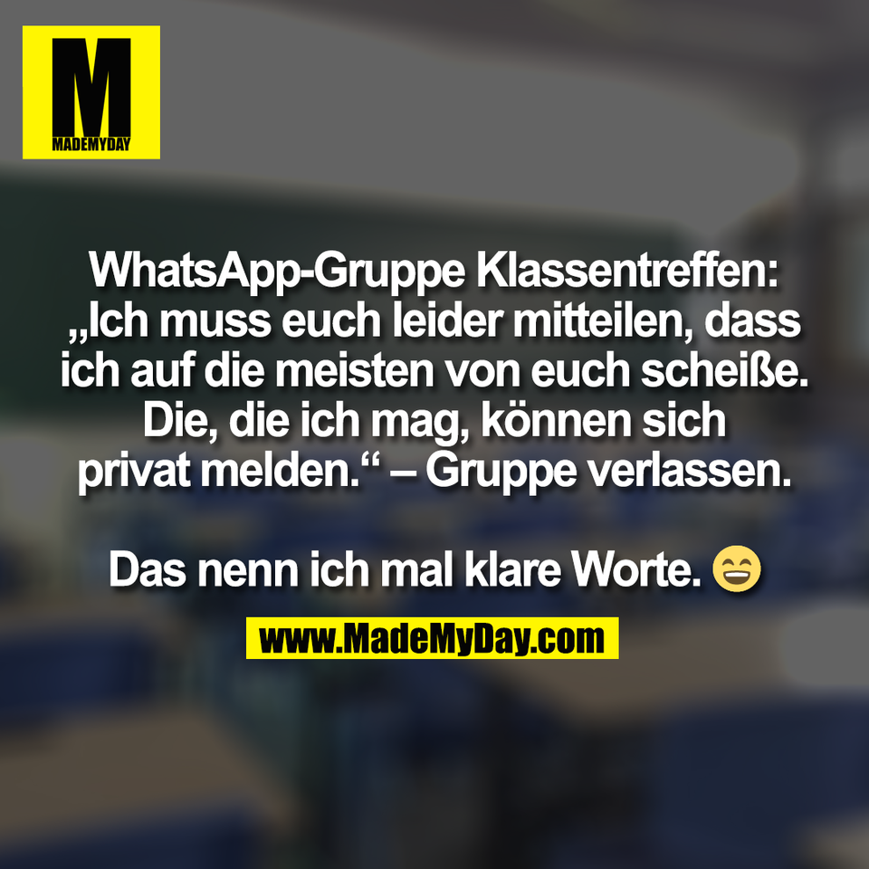 WhatsApp-Gruppe Klassentreffen:<br />
„Ich muss euch leider mitteilen, dass<br />
ich auf die meisten von euch scheiße.<br />
Die, die ich mag, können sich<br />
privat melden.“ – Gruppe verlassen.<br />
<br />
Das nenn ich mal klare Worte. 😄