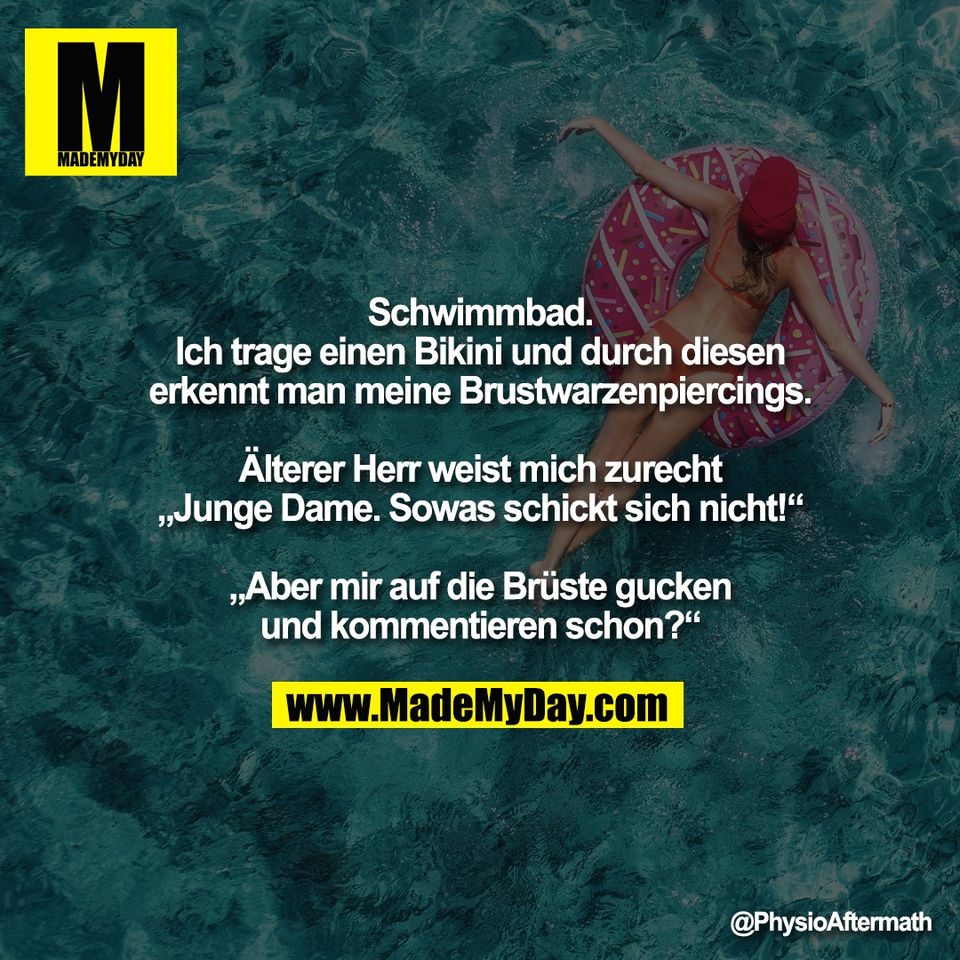 Schwimmbad.<br />
Ich trage einen Bikini und durch diesen<br />
erkennt man meine Brustwarzenpiercings.<br />
<br />
Älterer Herr weist mich zurecht<br />
„Junge Dame. Sowas schickt sich nicht!“<br />
<br />
„Aber mir auf die Brüste gucken<br />
und kommentieren schon?“