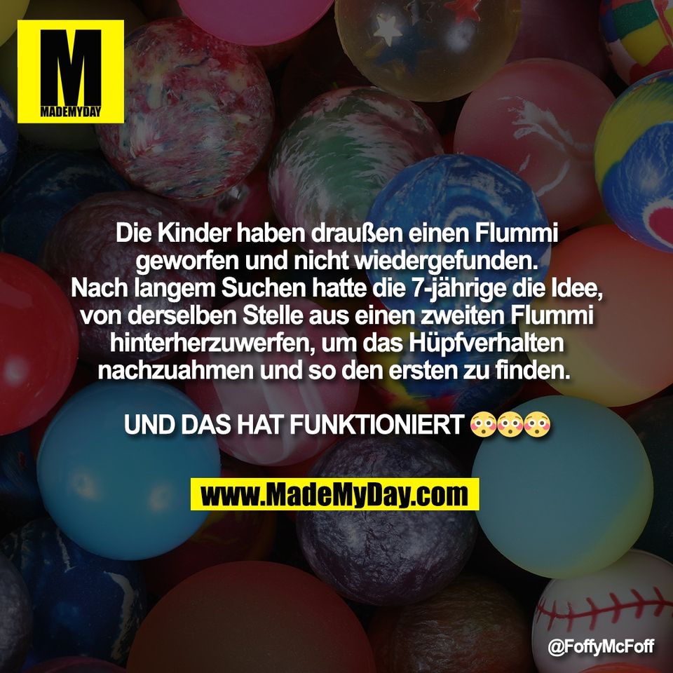 Die Kinder haben draußen einen Flummi<br />
geworfen und nicht wiedergefunden.<br />
Nach langem Suchen hatte die 7-jährige die Idee,<br />
von derselben Stelle aus einen zweiten Flummi<br />
hinterherzuwerfen, um das Hüpfverhalten<br />
nachzuahmen und so den ersten zu finden. <br />
<br />
UND DAS HAT FUNKTIONIERT 😳😳😳