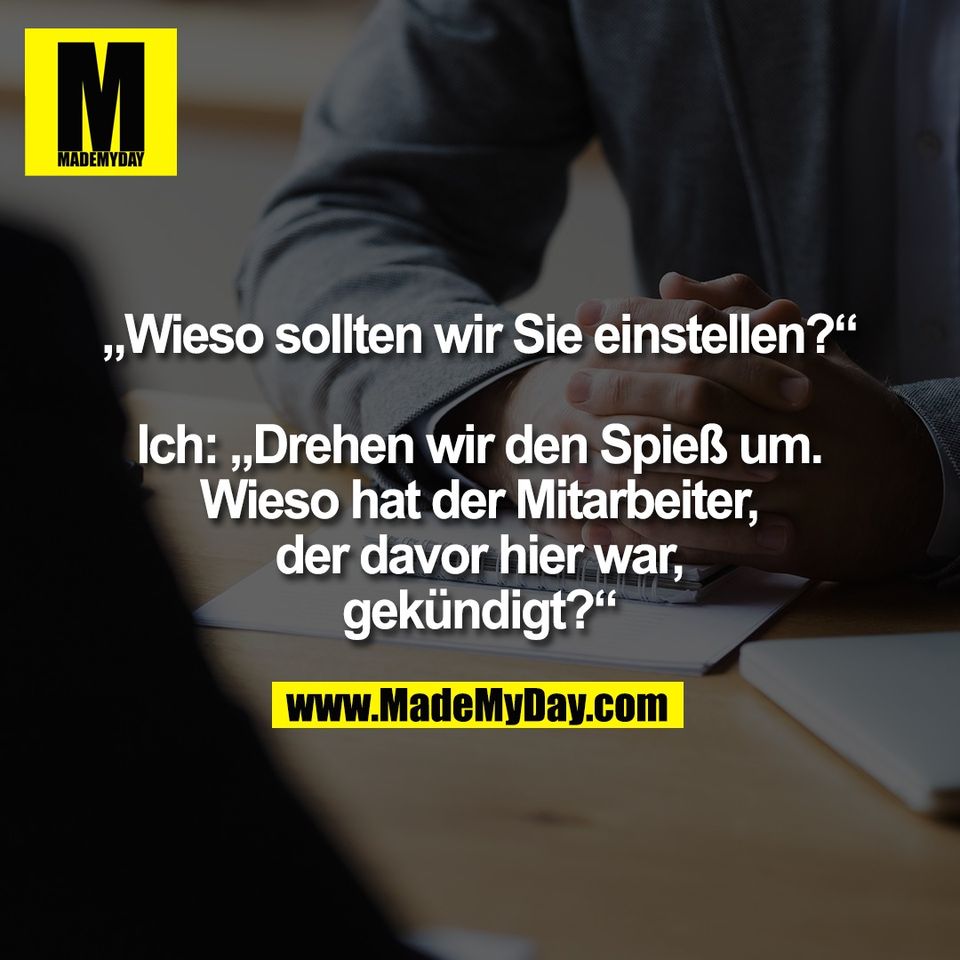 „Wieso sollten wir Sie einstellen?“<br />
<br />
Ich: „Drehen wir den Spieß um.<br />
Wieso hat der Mitarbeiter,<br />
der davor hier war,<br />
gekündigt?“