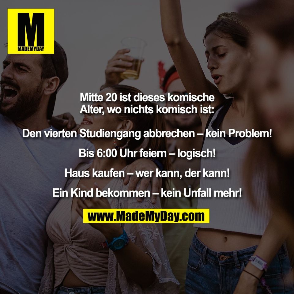 Mitte 20 ist dieses komische<br />
Alter, wo nichts komisch ist:<br />
<br />
Den vierten Studiengang abbrechen – kein Problem!<br />
<br />
Bis 6:00 Uhr feiern – logisch!<br />
<br />
Haus kaufen – wer kann, der kann!<br />
<br />
Ein Kind bekommen – kein Unfall mehr!