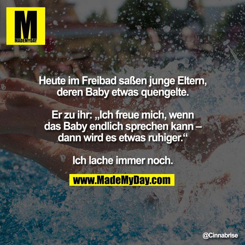 Heute im Freibad saßen junge Eltern,<br />
deren Baby etwas quengelte.<br />
<br />
Er zu ihr: „Ich freue mich, wenn<br />
das Baby endlich sprechen kann –<br />
dann wird es etwas ruhiger.“<br />
<br />
Ich lache immer noch.