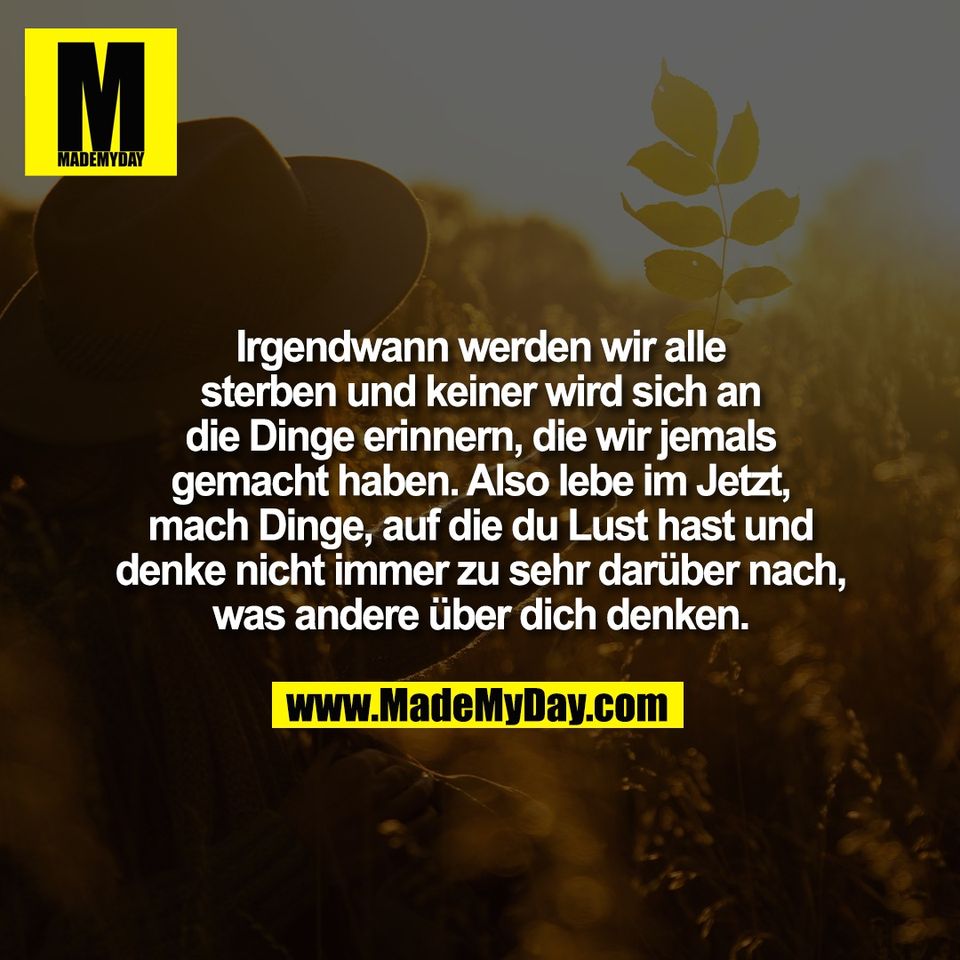 Irgendwann werden wir alle<br />
sterben und keiner wird sich an<br />
die Dinge erinnern, die wir jemals<br />
gemacht haben. Also lebe im Jetzt,<br />
mach Dinge, auf die du Lust hast und<br />
denke nicht immer zu sehr darüber nach,<br />
was andere über dich denken.