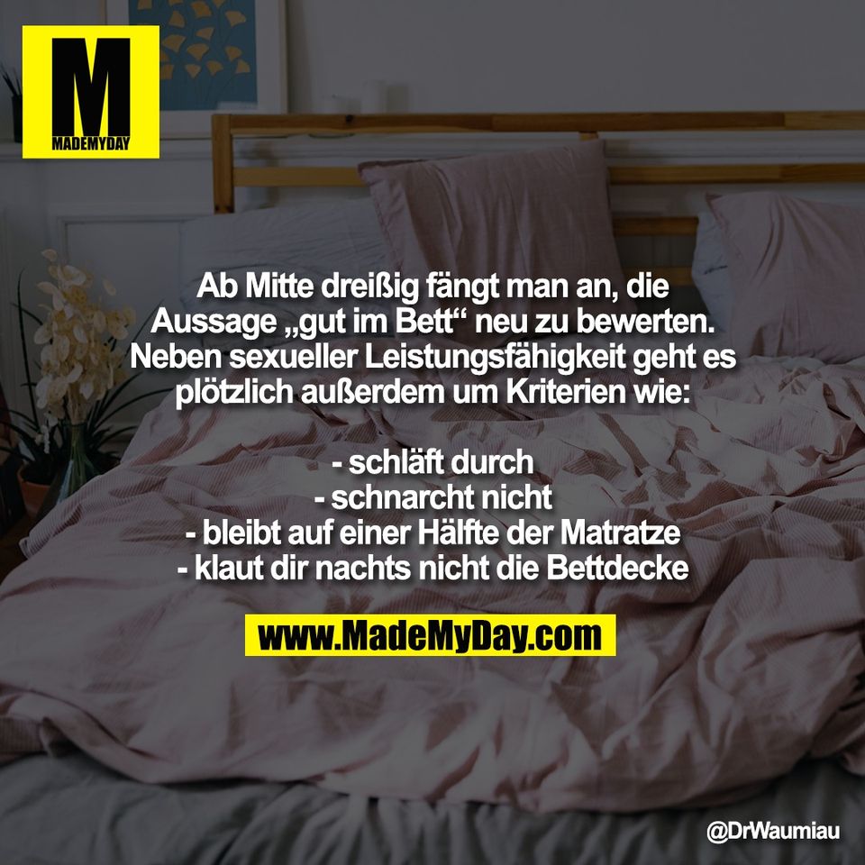 Ab Mitte dreißig fängt man an, die<br />
Aussage „gut im Bett“ neu zu bewerten.<br />
Neben sexueller Leistungsfähigkeit geht es<br />
plötzlich außerdem um Kriterien wie:<br />
<br />
- schläft durch<br />
- schnarcht nicht<br />
- bleibt auf einer Hälfte der Matratze<br />
- klaut dir nachts nicht die Bettdecke