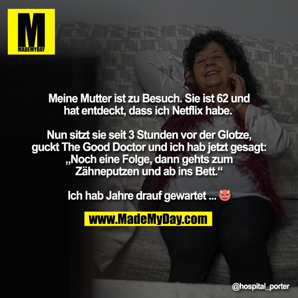 Meine Mutter ist zu Besuch. Sie ist 62 und<br />
hat entdeckt, dass ich Netflix habe. <br />
<br />
Nun sitzt sie seit 3 Stunden vor der Glotze,<br />
guckt The Good Doctor und ich hab jetzt gesagt:<br />
„Noch eine Folge, dann gehts zum<br />
Zähneputzen und ab ins Bett.“<br />
<br />
Ich hab Jahre drauf gewartet ... 😈
