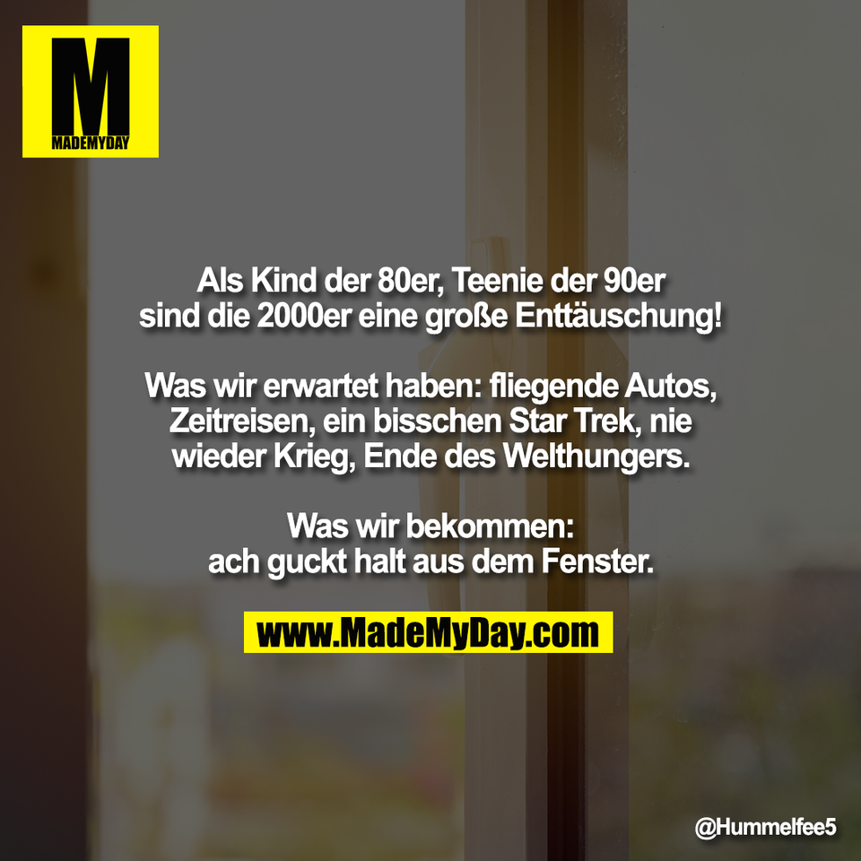 Als Kind der 80er, Teenie der 90er<br />
sind die 2000er eine große Enttäuschung!<br />
<br />
Was wir erwartet haben: fliegende Autos,<br />
Zeitreisen, ein bisschen Star Trek, nie<br />
wieder Krieg, Ende des Welthungers.<br />
<br />
Was wir bekommen:<br />
ach guckt halt aus dem Fenster.