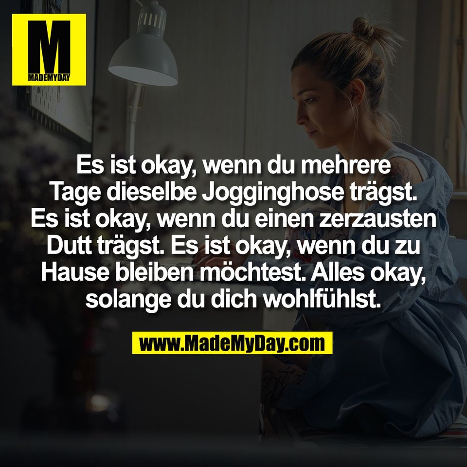 Es ist okay, wenn du mehrere<br />
Tage dieselbe Jogginghose trägst.<br />
Es ist okay, wenn du einen zerzausten<br />
Dutt trägst. Es ist okay, wenn du zu<br />
Hause bleiben möchtest. Alles okay,<br />
solange du dich wohlfühlst.