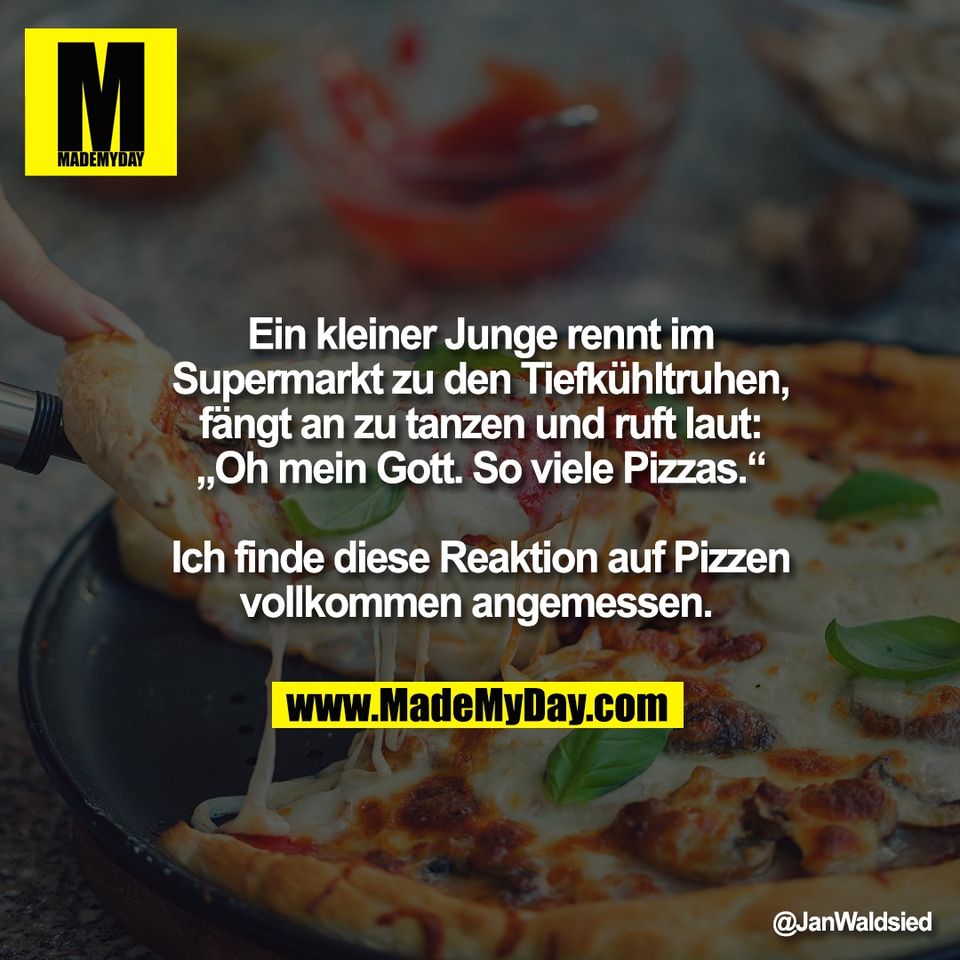 Ein kleiner Junge rennt im<br />
Supermarkt zu den Tiefkühltruhen,<br />
fängt an zu tanzen und ruft laut:<br />
„Oh mein Gott. So viele Pizzas.“<br />
<br />
Ich finde diese Reaktion auf Pizzen<br />
vollkommen angemessen.