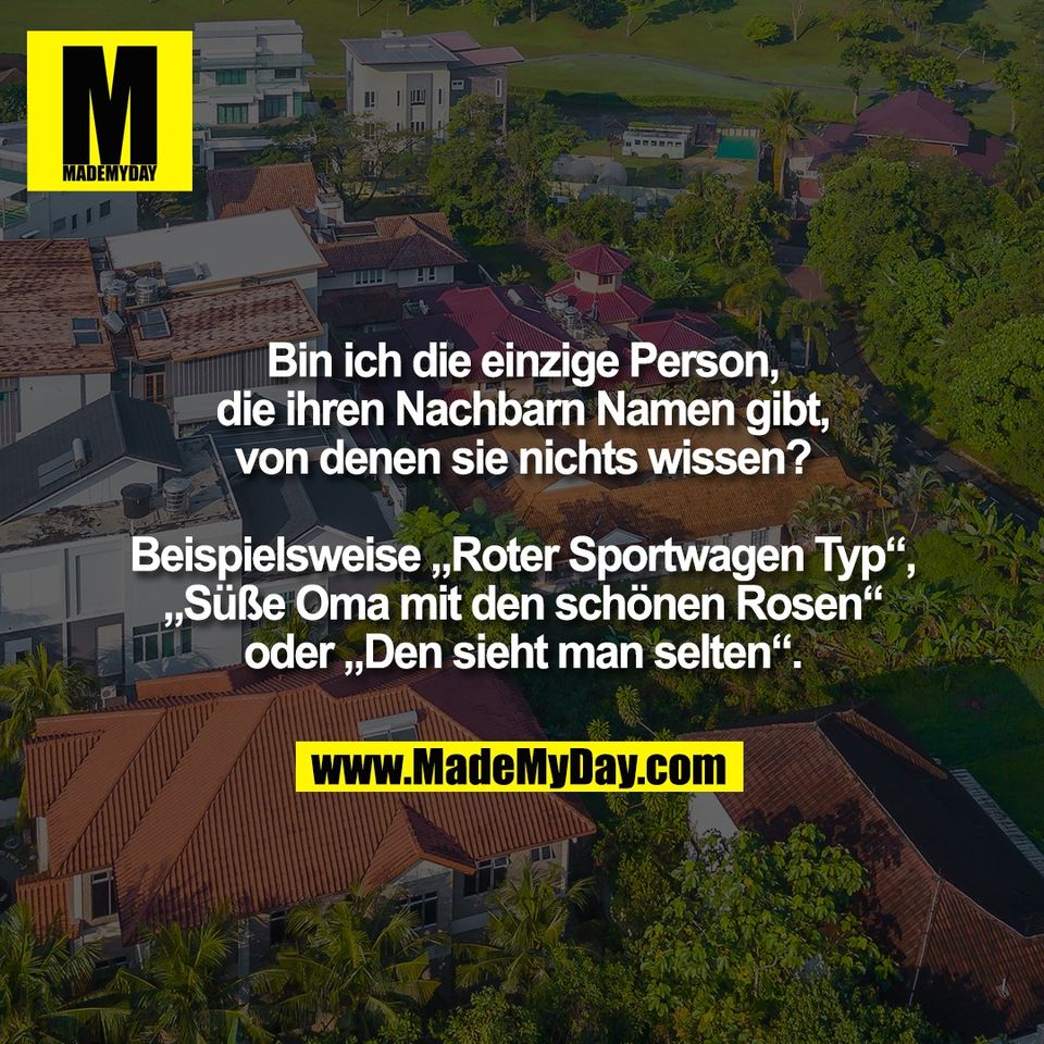 Bin ich die einzige Person,<br />
die ihren Nachbarn Namen gibt,<br />
von denen sie nichts wissen?<br />
<br />
Beispielsweise „Roter Sportwagen Typ“,<br />
„Süße Oma mit den schönen Rosen“<br />
oder „Den sieht man selten“.