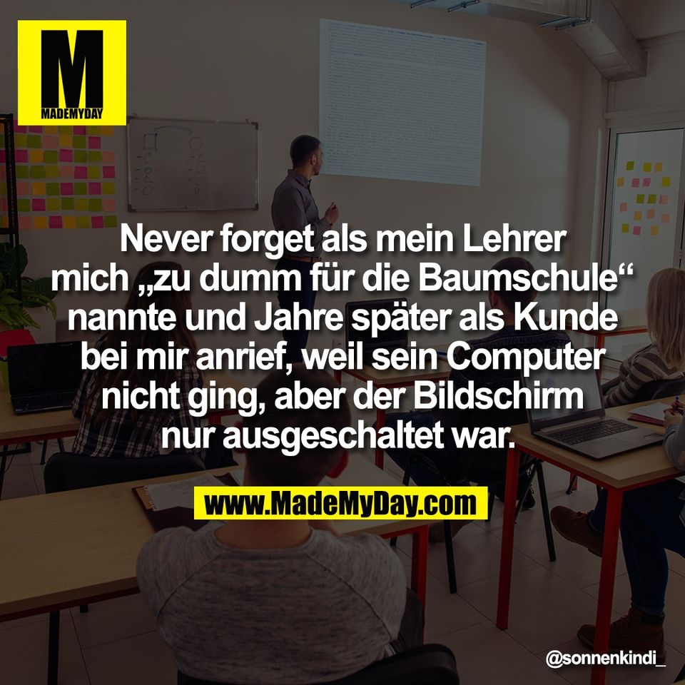Never forget als mein Lehrer<br />
mich „zu dumm für die Baumschule“<br />
nannte und Jahre später als Kunde<br />
bei mir anrief, weil sein Computer<br />
nicht ging, aber der Bildschirm<br />
nur ausgeschaltet war.