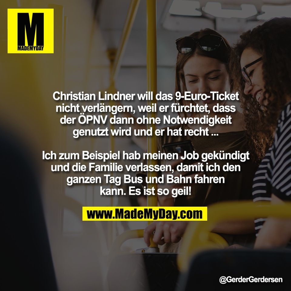 Christian Lindner will das 9-Euro-Ticket<br />
nicht verlängern, weil er fürchtet, dass<br />
der ÖPNV dann ohne Notwendigkeit<br />
genutzt wird und er hat recht ...<br />
<br />
Ich zum Beispiel hab meinen Job gekündigt<br />
und die Familie verlassen, damit ich den<br />
ganzen Tag Bus und Bahn fahren<br />
kann. Es ist so geil!