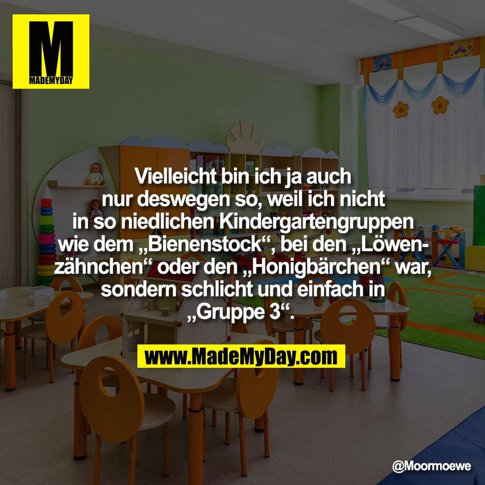 Vielleicht bin ich ja auch<br />
nur deswegen so, weil ich nicht<br />
in so niedlichen Kindergartengruppen<br />
wie dem „Bienenstock“, bei den „Löwen-<br />
zähnchen“ oder den „Honigbärchen“ war,<br />
sondern schlicht und einfach in<br />
„Gruppe 3“.