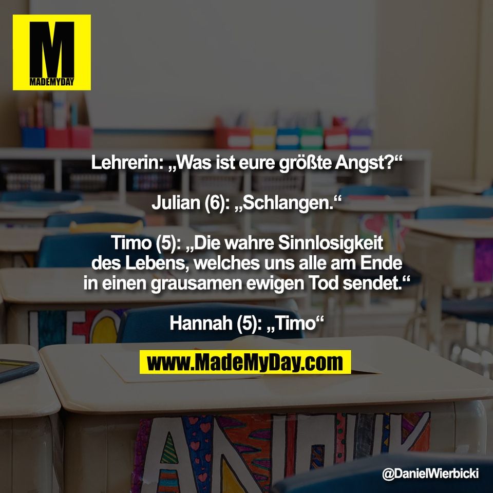 Lehrerin: „Was ist eure größte Angst?“<br />
<br />
Julian (6): „Schlangen.“<br />
<br />
Timo (5): „Die wahre Sinnlosigkeit<br />
des Lebens, welches uns alle am Ende<br />
in einen grausamen ewigen Tod sendet.“<br />
<br />
Hannah (5): „Timo“