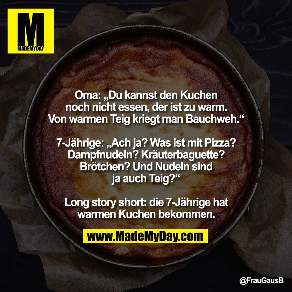 Oma: „Du kannst den Kuchen<br />
noch nicht essen, der ist zu warm.<br />
Von warmen Teig kriegt man Bauchweh.“<br />
<br />
7-Jährige: „Ach ja? Was ist mit Pizza?<br />
Dampfnudeln? Kräuterbaguette?<br />
Brötchen? Und Nudeln sind<br />
ja auch Teig?“<br />
<br />
Long story short: die 7-Jährige hat<br />
warmen Kuchen bekommen.