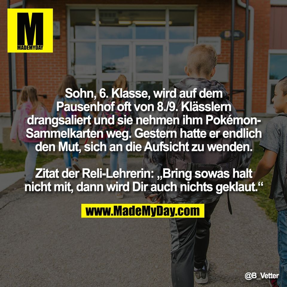 Sohn, 6. Klasse, wird auf dem<br />
Pausenhof oft von 8./9. Klässlern<br />
drangsaliert und sie nehmen ihm Pokémon-<br />
Sammelkarten weg. Gestern hatte er endlich<br />
den Mut, sich an die Aufsicht zu wenden.<br />
<br />
Zitat der Reli-Lehrerin: „Bring sowas halt<br />
nicht mit, dann wird Dir auch nichts geklaut.“