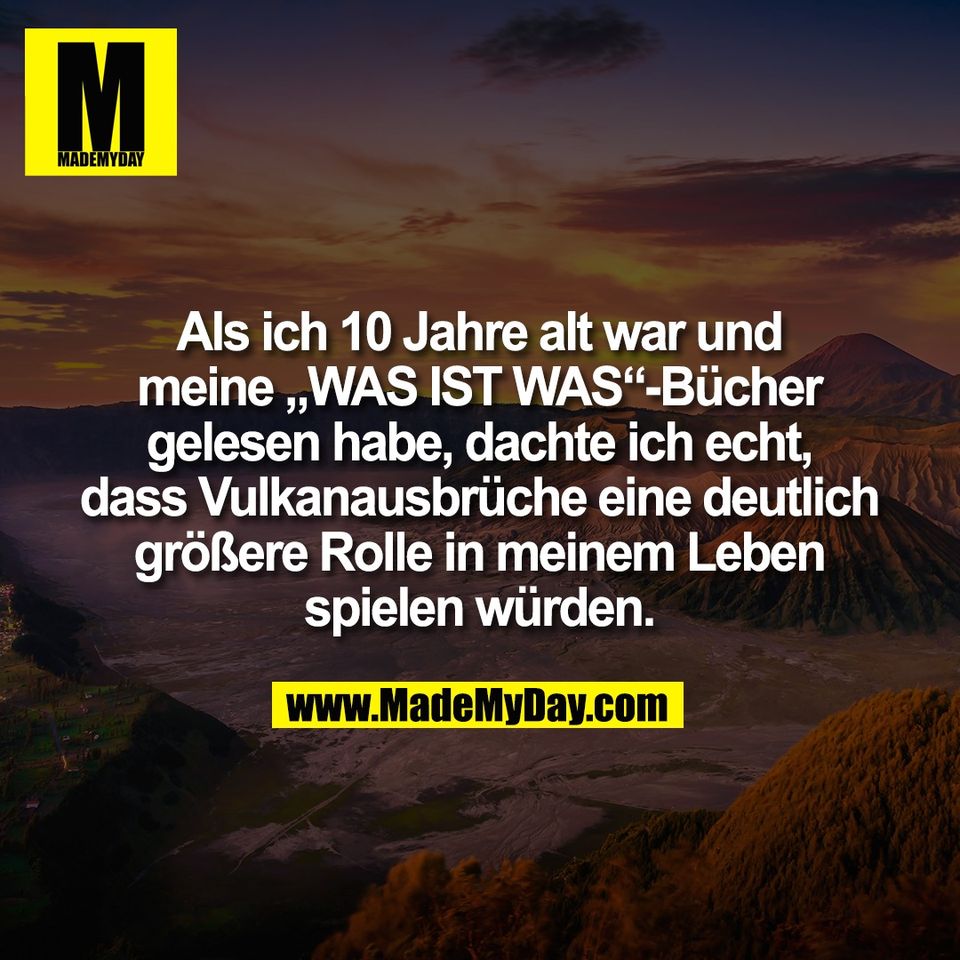 Als ich 10 Jahre alt war und<br />
meine „WAS IST WAS“-Bücher<br />
gelesen habe, dachte ich echt,<br />
dass Vulkanausbrüche eine deutlich<br />
größere Rolle in meinem Leben<br />
spielen würden.