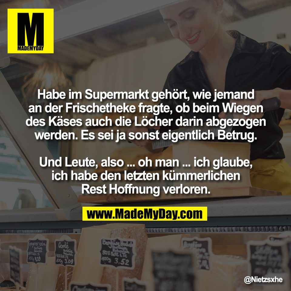 Habe im Supermarkt gehört, wie jemand<br />
an der Frischetheke fragte, ob beim Wiegen<br />
des Käses auch die Löcher darin abgezogen<br />
werden. Es sei ja sonst eigentlich Betrug.<br />
<br />
Und Leute, also ... oh man ... ich glaube,<br />
ich habe den letzten kümmerlichen<br />
Rest Hoffnung verloren.