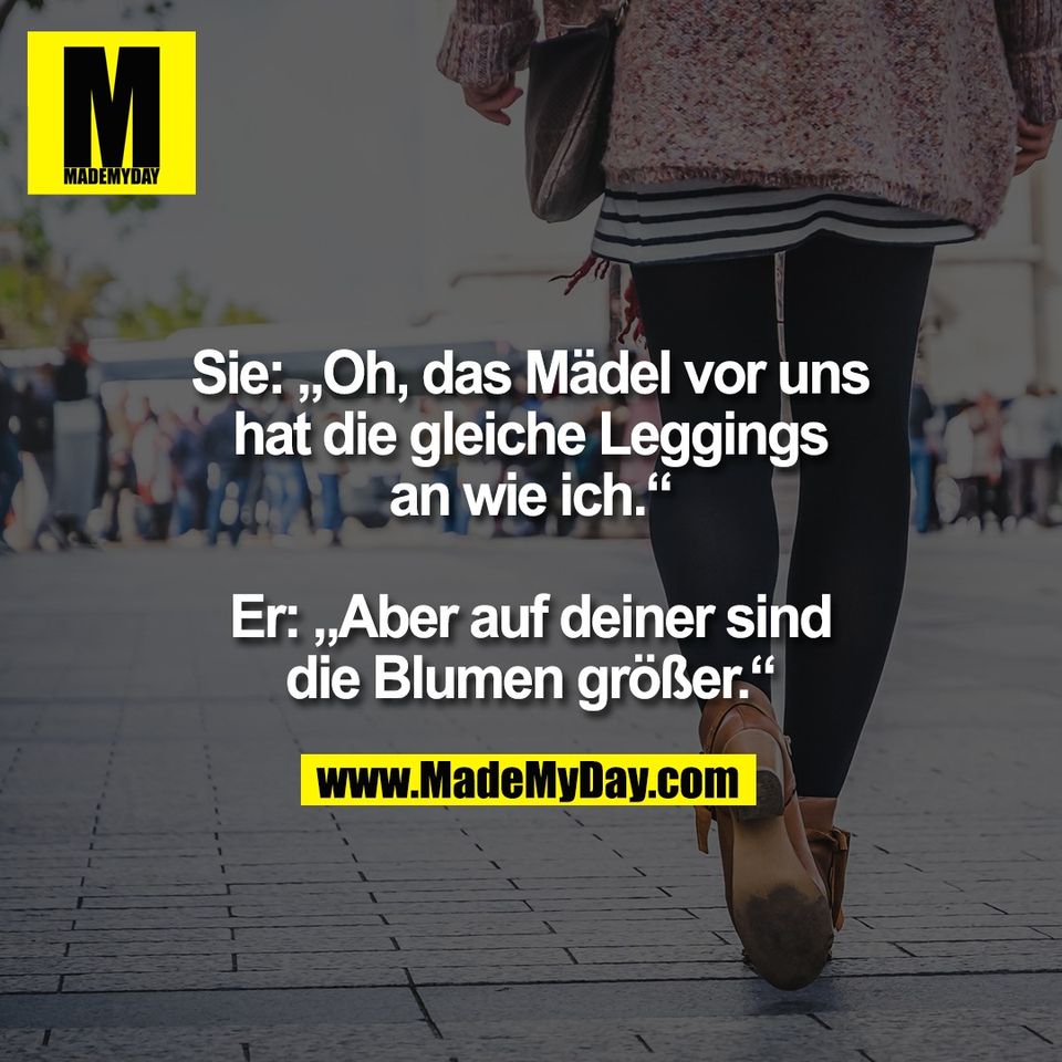 Sie: „Oh, das Mädel vor uns<br />
hat die gleiche Leggings<br />
an wie ich.“<br />
<br />
Er: „Aber auf deiner sind<br />
die Blumen größer.“