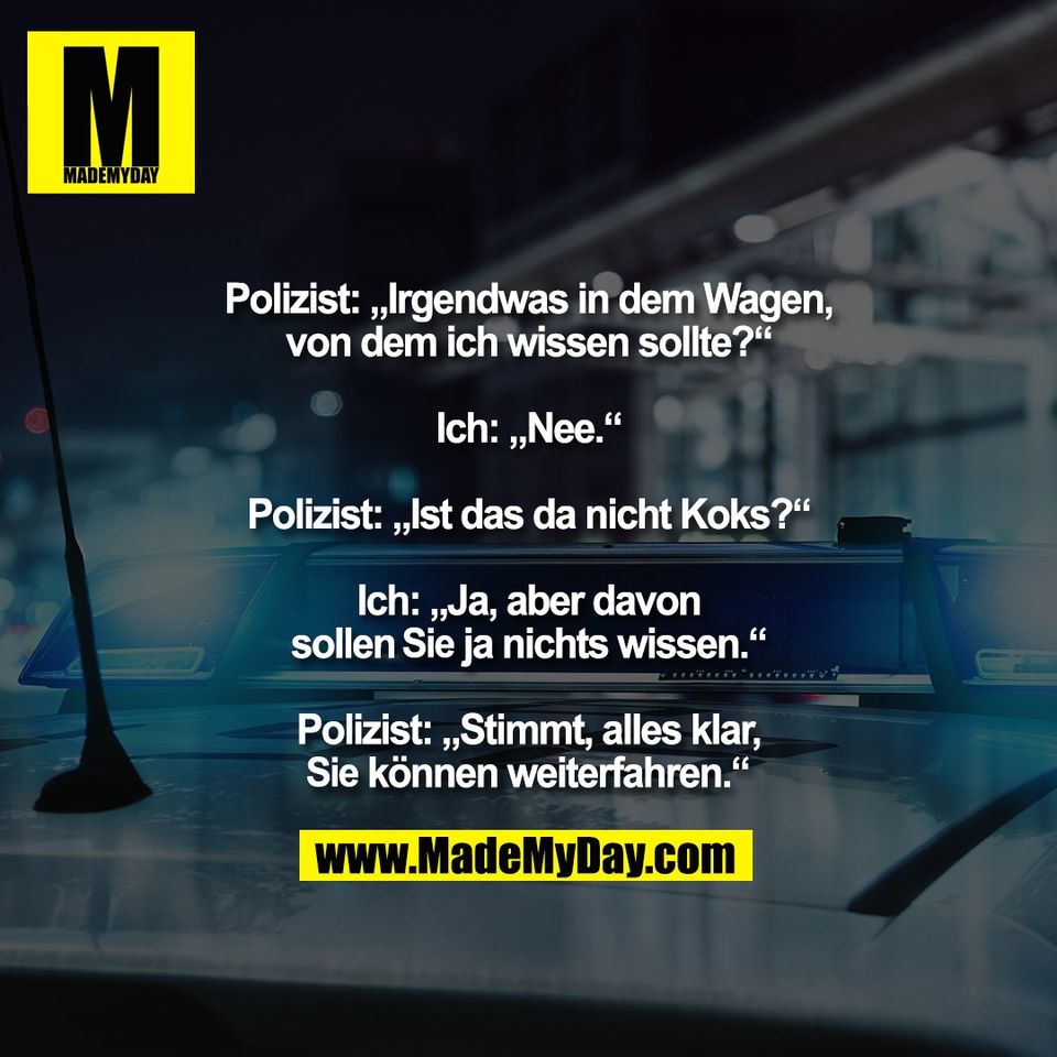 Polizist: „Irgendwas in dem Wagen,<br />
von dem ich wissen sollte?“<br />
<br />
Ich: „Nee.“<br />
<br />
Polizist: „Ist das da nicht Koks?“<br />
<br />
Ich: „Ja, aber davon<br />
sollen Sie ja nichts wissen.“<br />
<br />
Polizist: „Stimmt, alles klar,<br />
Sie können weiterfahren.“