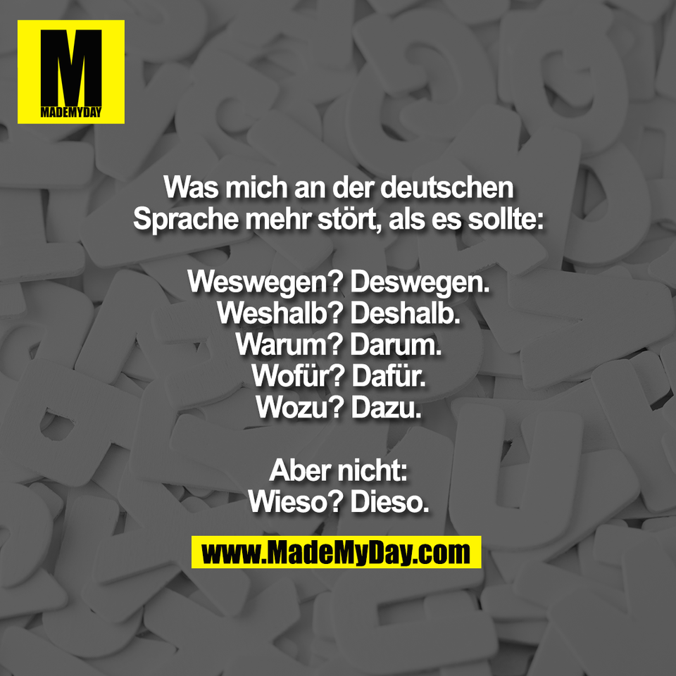 Was mich an der deutschen<br />
Sprache mehr stört, als es sollte:<br />
<br />
Weswegen? Deswegen.<br />
Weshalb? Deshalb.<br />
Warum? Darum.<br />
Wofür? Dafür.<br />
Wozu? Dazu.<br />
<br />
Aber nicht:<br />
Wieso? Dieso.