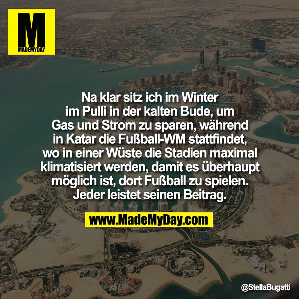 Na klar sitz ich im Winter<br />
im Pulli in der kalten Bude, um<br />
Gas und Strom zu sparen, während<br />
in Katar die Fußball-WM stattfindet,<br />
wo in einer Wüste die Stadien maximal<br />
klimatisiert werden, damit es überhaupt<br />
möglich ist, dort Fußball zu spielen.<br />
Jeder leistet seinen Beitrag.