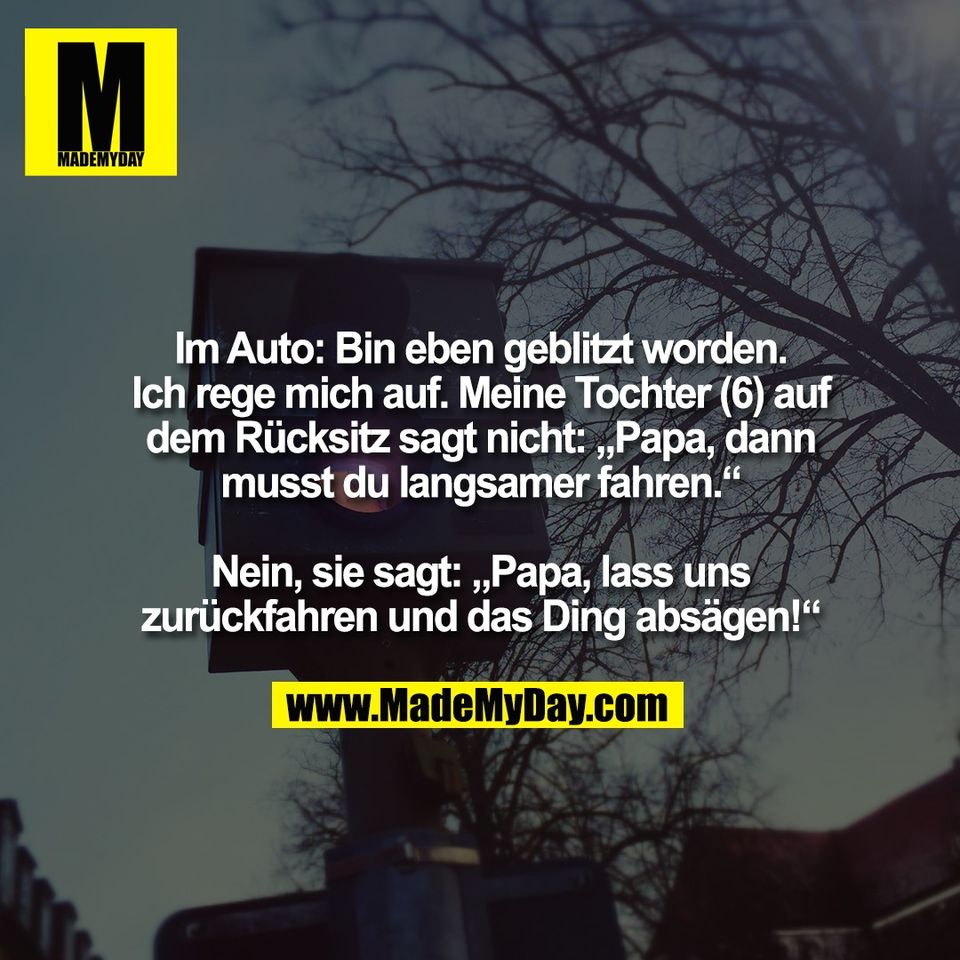 Im Auto: Bin eben geblitzt worden.<br />
Ich rege mich auf. Meine Tochter (6) auf<br />
dem Rücksitz sagt nicht: „Papa, dann<br />
musst du langsamer fahren.“<br />
<br />
Nein, sie sagt: „Papa, lass uns<br />
zurückfahren und das Ding absägen!“