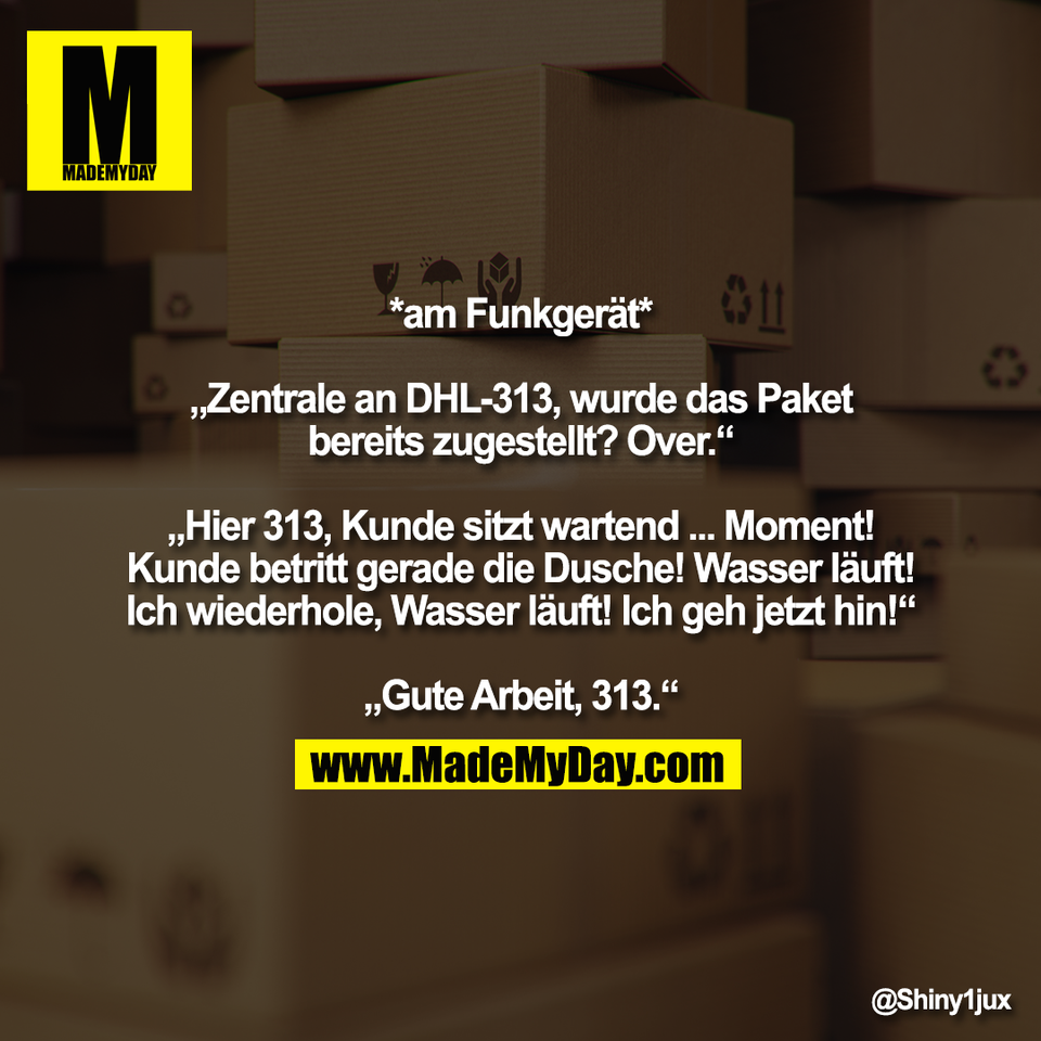 *am Funkgerät*<br />
<br />
„Zentrale an DHL-313, wurde das Paket<br />
bereits zugestellt? Over.“<br />
<br />
„Hier 313, Kunde sitzt wartend ... Moment!<br />
Kunde betritt gerade die Dusche! Wasser läuft!<br />
Ich wiederhole, Wasser läuft! Ich geh jetzt hin!“<br />
<br />
„Gute Arbeit, 313.“