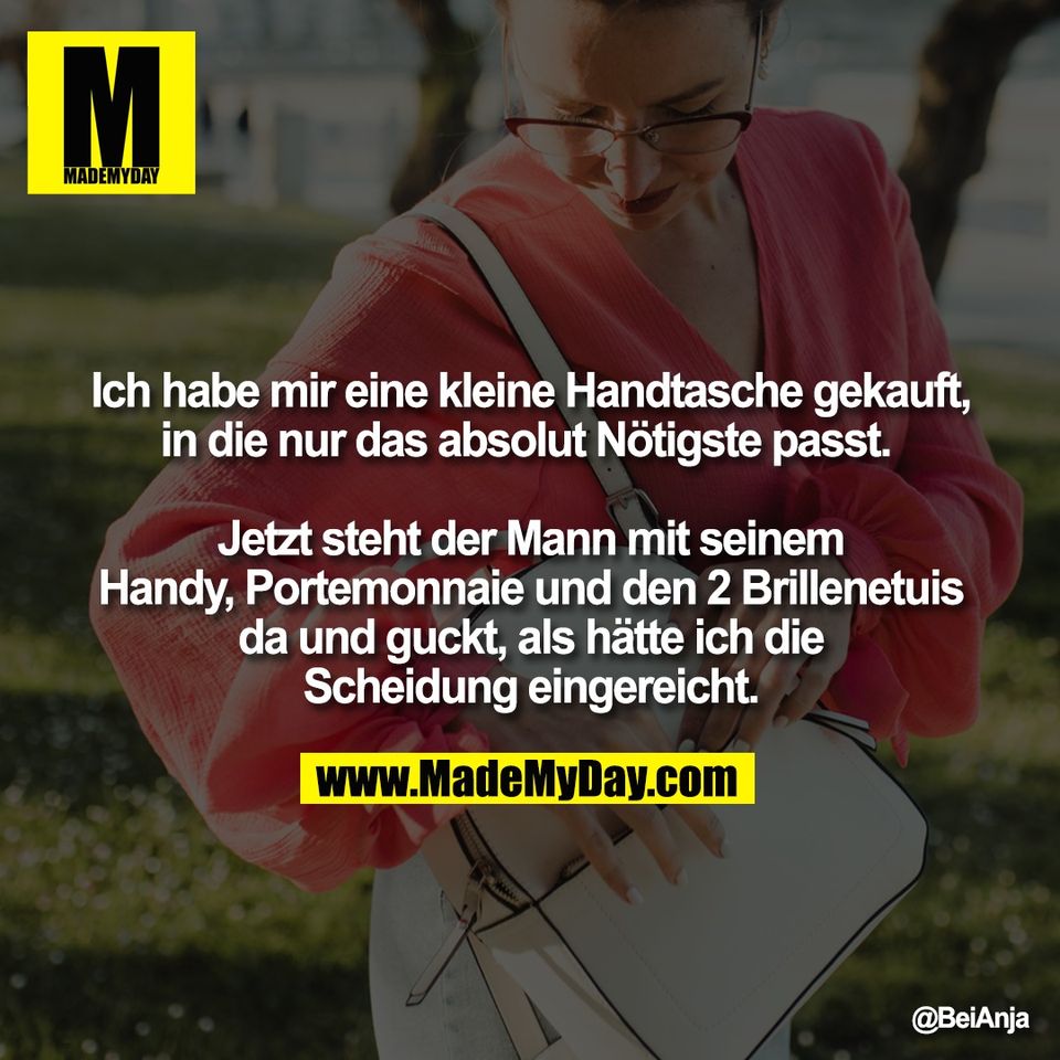 Ich habe mir eine kleine Handtasche gekauft,<br />
in die nur das absolut Nötigste passt. <br />
<br />
Jetzt steht der Mann mit seinem<br />
Handy, Portemonnaie und den 2 Brillenetuis<br />
da und guckt, als hätte ich die<br />
Scheidung eingereicht.