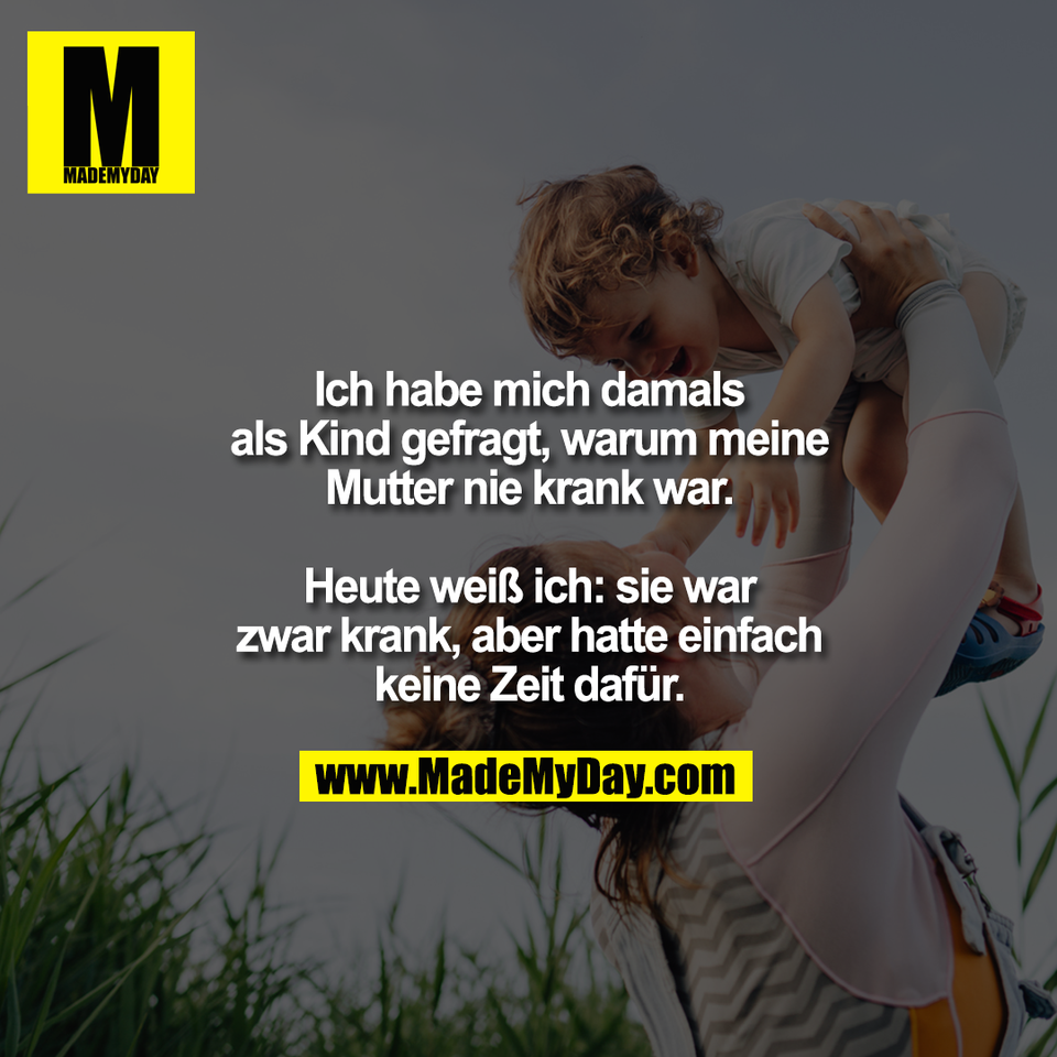 Ich habe mich damals<br />
als Kind gefragt, warum meine<br />
Mutter nie krank war.<br />
<br />
Heute weiß ich: sie war<br />
zwar krank, aber hatte einfach<br />
keine Zeit dafür.