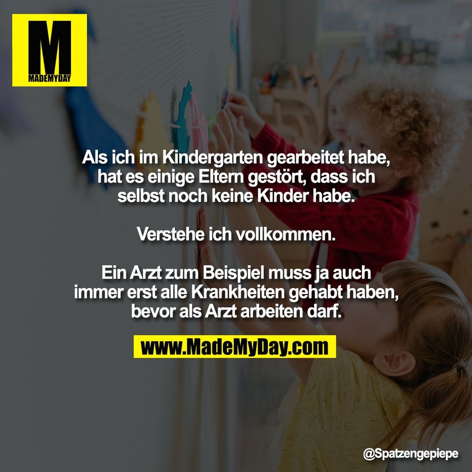 Als ich im Kindergarten gearbeitet habe,<br />
hat es einige Eltern gestört, dass ich<br />
selbst noch keine Kinder habe.<br />
<br />
Verstehe ich vollkommen.<br />
<br />
Ein Arzt zum Beispiel muss ja auch<br />
immer erst alle Krankheiten gehabt haben,<br />
bevor als Arzt arbeiten darf.