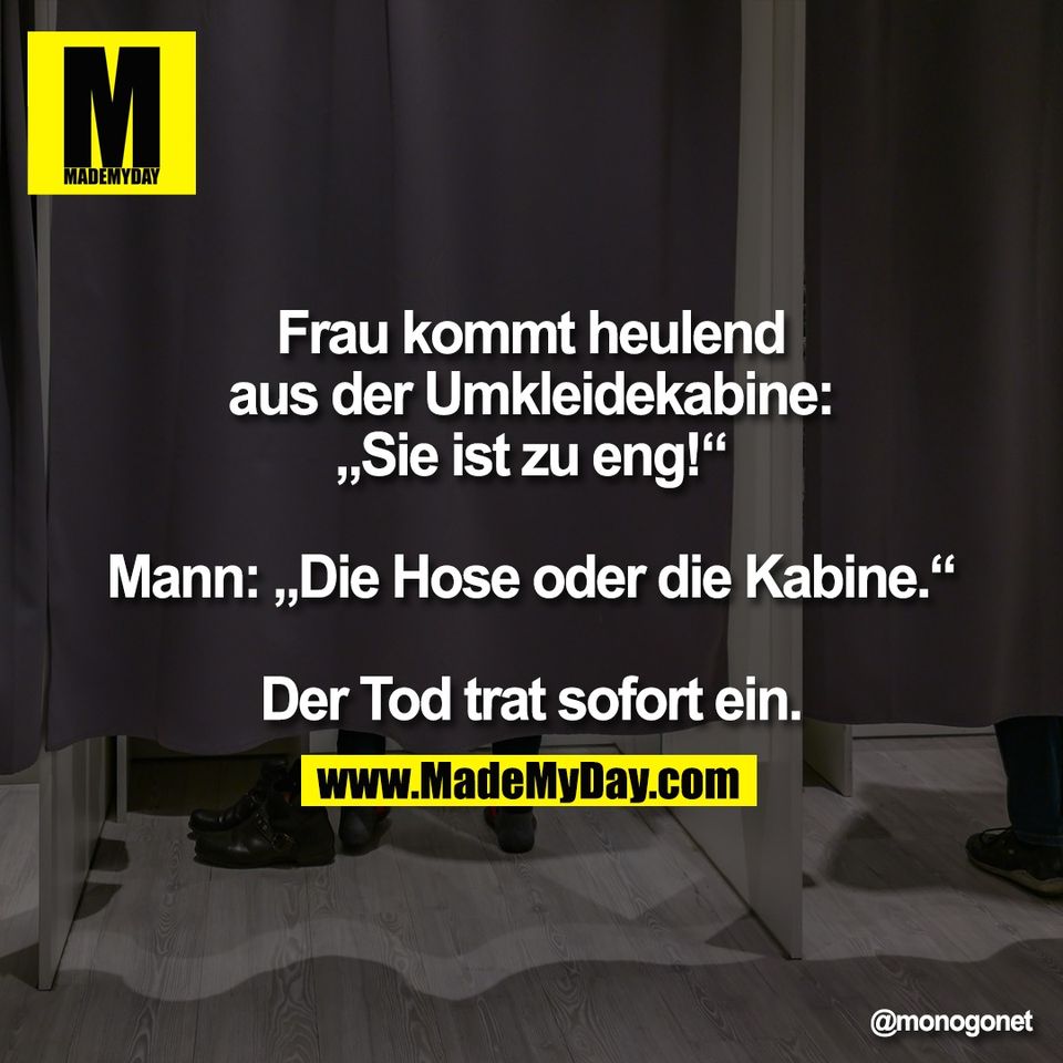 Frau kommt heulend<br />
aus der Umkleidekabine:<br />
„Sie ist zu eng!“<br />
<br />
Mann: „Die Hose oder die Kabine.“<br />
<br />
Der Tod trat sofort ein.