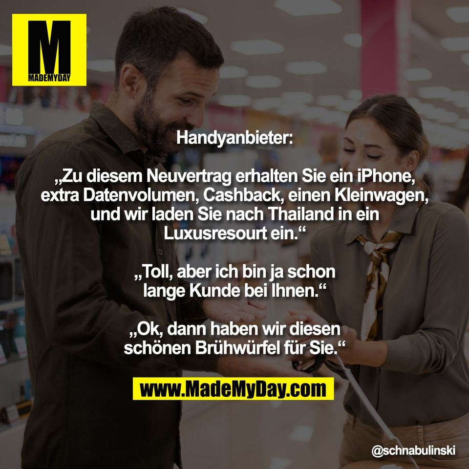 Handyanbieter:<br />
<br />
„Zu diesem Neuvertrag erhalten Sie ein iPhone,<br />
extra Datenvolumen, Cashback, einen Kleinwagen,<br />
und wir laden Sie nach Thailand in ein<br />
Luxusresourt ein.“<br />
<br />
„Toll, aber ich bin ja schon<br />
lange Kunde bei Ihnen.“<br />
<br />
„Ok, dann haben wir diesen<br />
schönen Brühwürfel für Sie.“