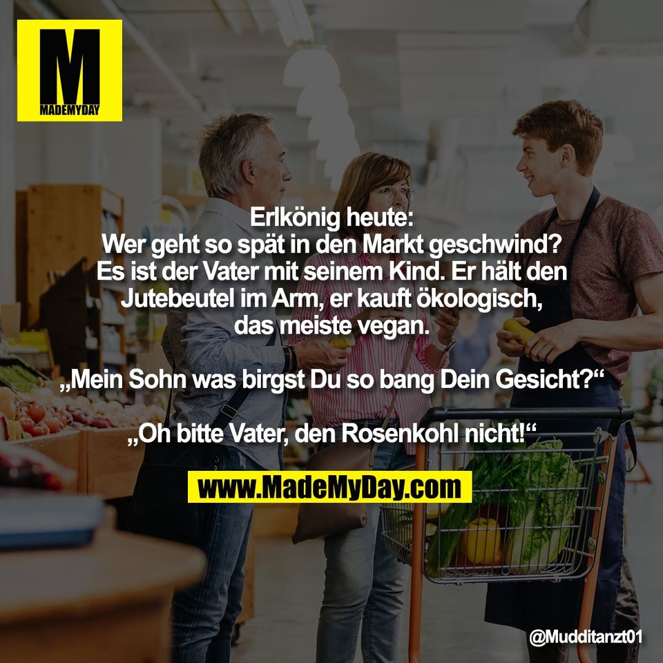 Erlkönig heute:<br />
Wer geht so spät in den Markt geschwind?<br />
Es ist der Vater mit seinem Kind. Er hält den<br />
Jutebeutel im Arm, er kauft ökologisch,<br />
das meiste vegan.<br />
<br />
„Mein Sohn was birgst Du so bang Dein Gesicht?“<br />
<br />
„Oh bitte Vater, den Rosenkohl nicht!“