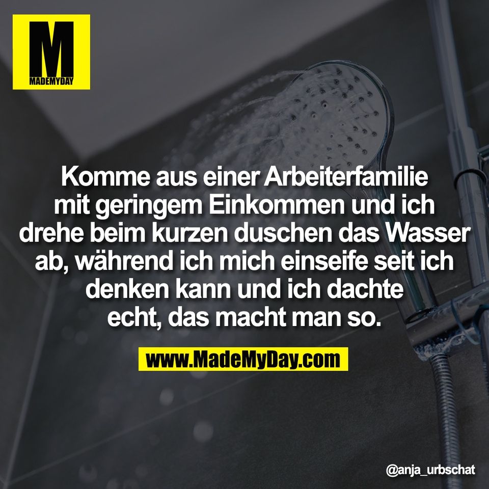 Komme aus einer Arbeiterfamilie<br />
mit geringem Einkommen und ich<br />
drehe beim kurzen duschen das Wasser<br />
ab, während ich mich einseife seit ich<br />
denken kann und ich dachte<br />
echt, das macht man so.
