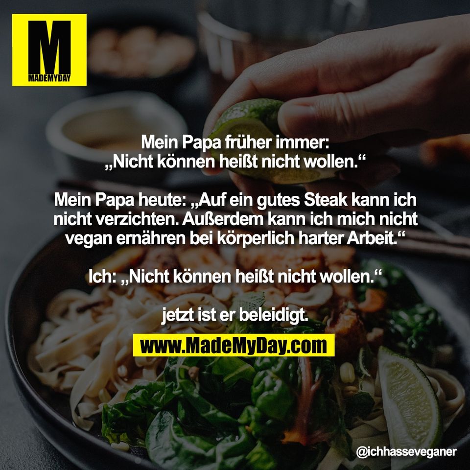 Mein Papa früher immer:<br />
„Nicht können heißt nicht wollen.“<br />
<br />
Mein Papa heute: „Auf ein gutes Steak kann ich<br />
nicht verzichten. Außerdem kann ich mich nicht<br />
vegan ernähren bei körperlich harter Arbeit.“<br />
<br />
Ich: „Nicht können heißt nicht wollen.“<br />
<br />
jetzt ist er beleidigt.