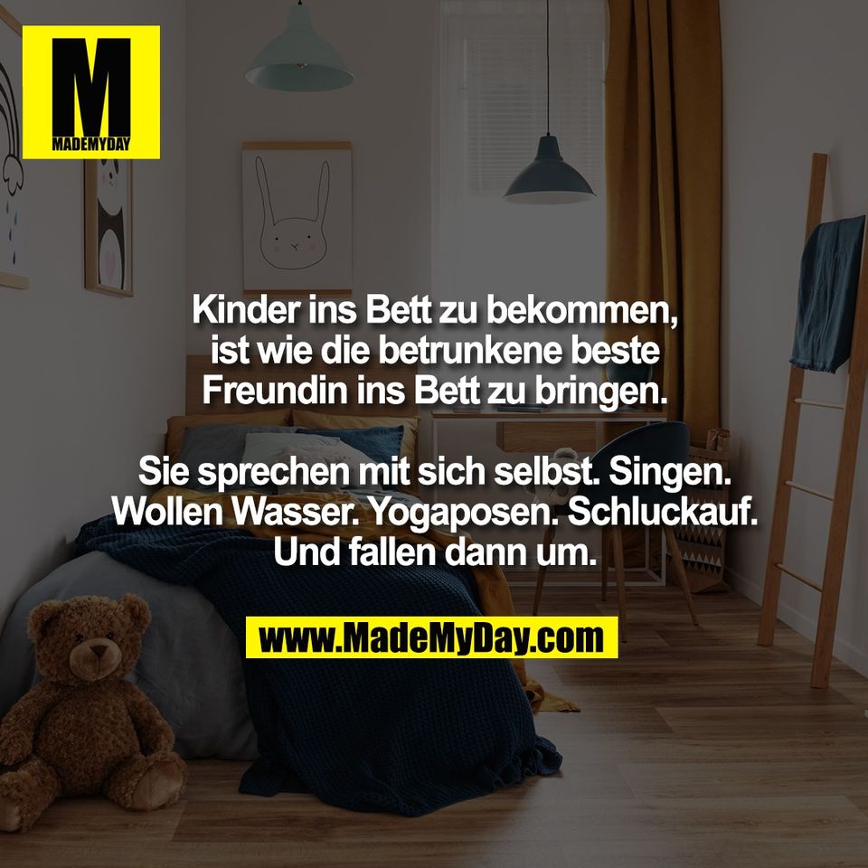 Kinder ins Bett zu bekommen,<br />
ist wie die betrunkene beste<br />
Freundin ins Bett zu bringen.<br />
<br />
Sie sprechen mit sich selbst. Singen.<br />
Wollen Wasser. Yogaposen. Schluckauf.<br />
Und fallen dann um.