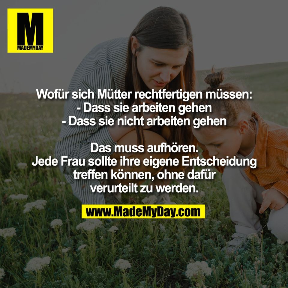 Wofür sich Mütter rechtfertigen müssen:<br />
- Dass sie arbeiten gehen<br />
- Dass sie nicht arbeiten gehen<br />
<br />
Das muss aufhören.<br />
Jede Frau sollte ihre eigene Entscheidung<br />
treffen können, ohne dafür<br />
verurteilt zu werden.