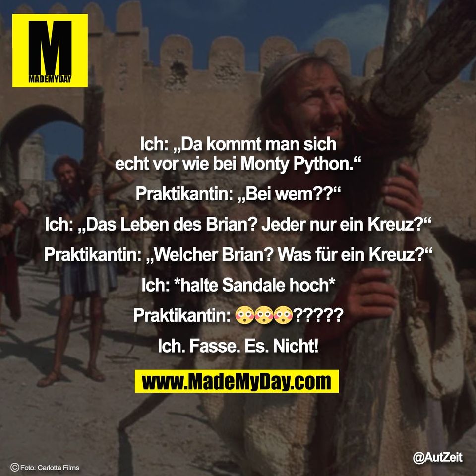 Ich: „Da kommt man sich<br />
echt vor wie bei Monty Python.“<br />
<br />
Praktikantin: „Bei wem??“<br />
<br />
Ich: „Das Leben des Brian? Jeder nur ein Kreuz?“<br />
<br />
Praktikantin: „Welcher Brian? Was für ein Kreuz?“<br />
<br />
Ich: *halte Sandale hoch*<br />
<br />
Praktikantin: 😳😳😳?????<br />
<br />
Ich. Fasse. Es. Nicht!