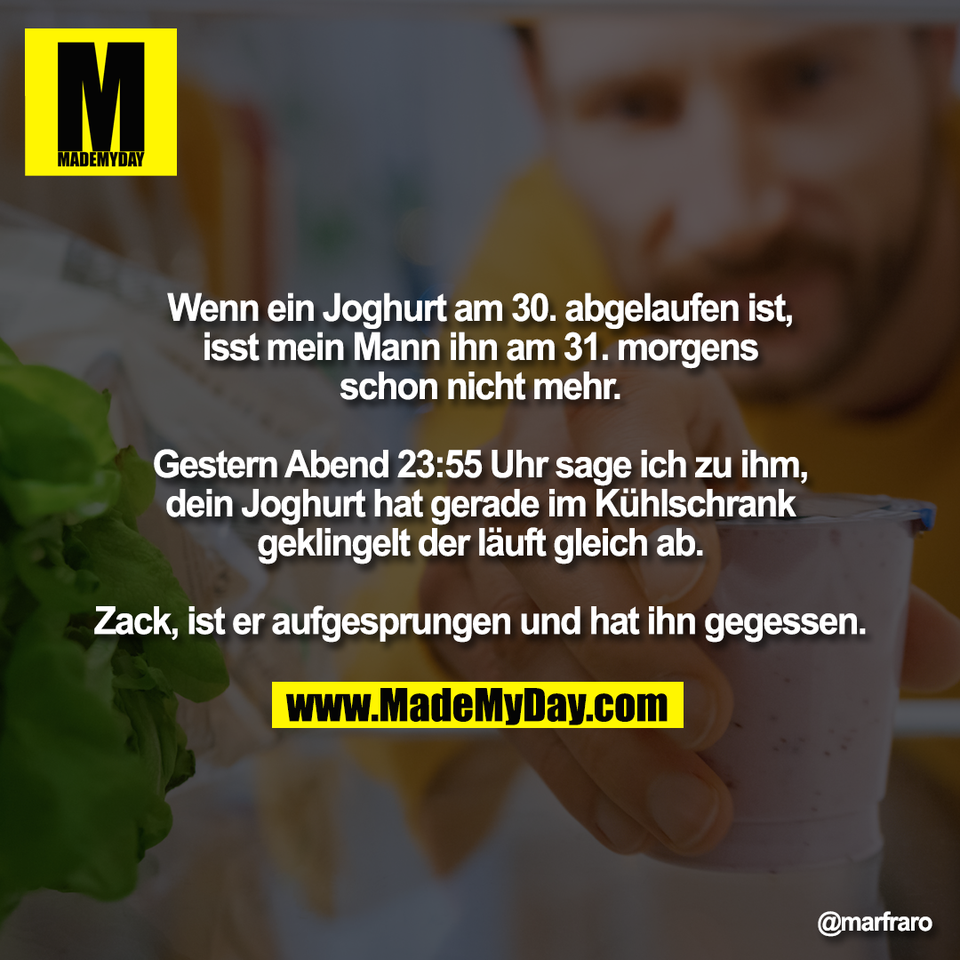 Wenn ein Joghurt am 30. abgelaufen ist,<br />
isst mein Mann ihn am 31. morgens<br />
schon nicht mehr.<br />
<br />
Gestern Abend 23:55 Uhr sage ich zu ihm,<br />
dein Joghurt hat gerade im Kühlschrank<br />
geklingelt der läuft gleich ab.<br />
<br />
Zack, ist er aufgesprungen und hat ihn gegessen.