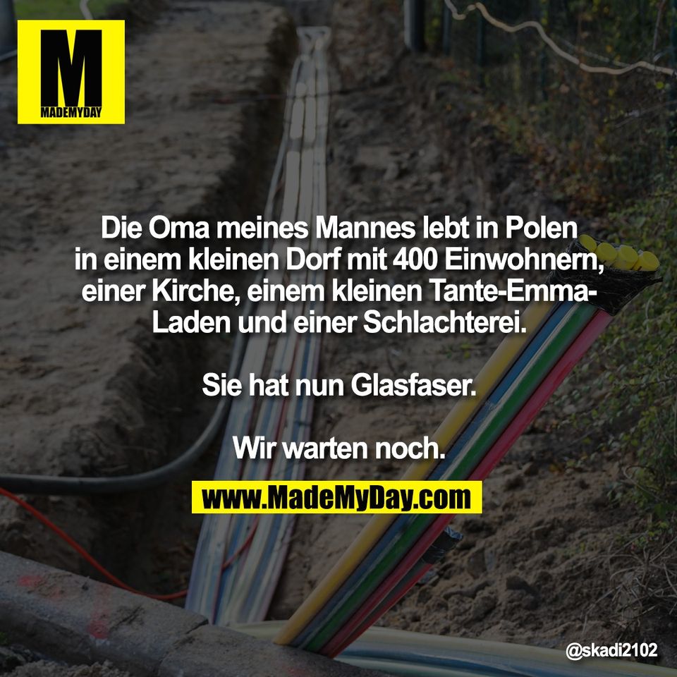 Die Oma meines Mannes lebt in Polen<br />
in einem kleinen Dorf mit 400 Einwohnern,<br />
einer Kirche, einem kleinen Tante-Emma-<br />
Laden und einer Schlachterei.<br />
<br />
Sie hat nun Glasfaser.<br />
<br />
Wir warten noch.