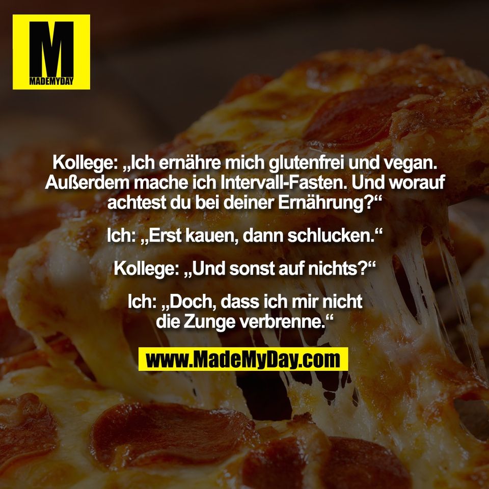 Kollege: „Ich ernähre mich glutenfrei und vegan.<br />
Außerdem mache ich Intervall-Fasten. Und worauf<br />
achtest du bei deiner Ernährung?“<br />
<br />
Ich: „Erst kauen, dann schlucken.“<br />
<br />
Kollege: „Und sonst auf nichts?“<br />
<br />
Ich: „Doch, dass ich mir nicht<br />
die Zunge verbrenne.“